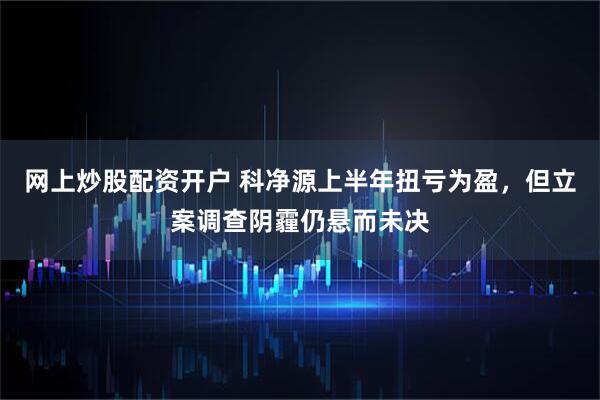 网上炒股配资开户 科净源上半年扭亏为盈，但立案调查阴霾仍悬而未决