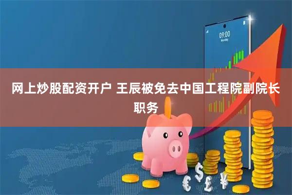 网上炒股配资开户 王辰被免去中国工程院副院长职务