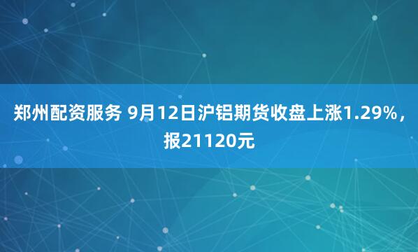 郑州配资服务 9月12日沪铝期货收盘上涨1.29%，报21120元