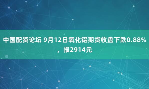 中国配资论坛 9月12日氧化铝期货收盘下跌0.88%，报2914元