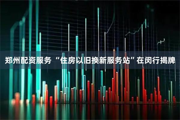 郑州配资服务 “住房以旧换新服务站”在闵行揭牌