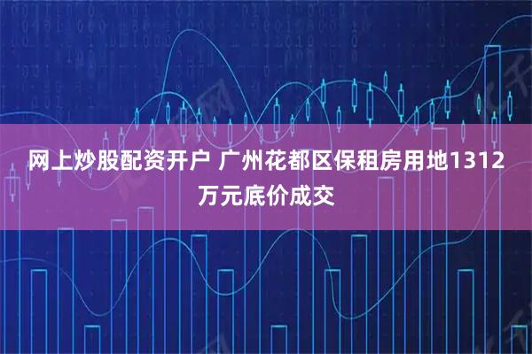 网上炒股配资开户 广州花都区保租房用地1312万元底价成交
