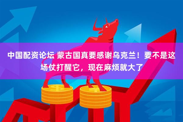 中国配资论坛 蒙古国真要感谢乌克兰！要不是这场仗打醒它，现在麻烦就大了