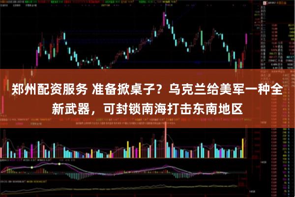 郑州配资服务 准备掀桌子？乌克兰给美军一种全新武器，可封锁南海打击东南地区