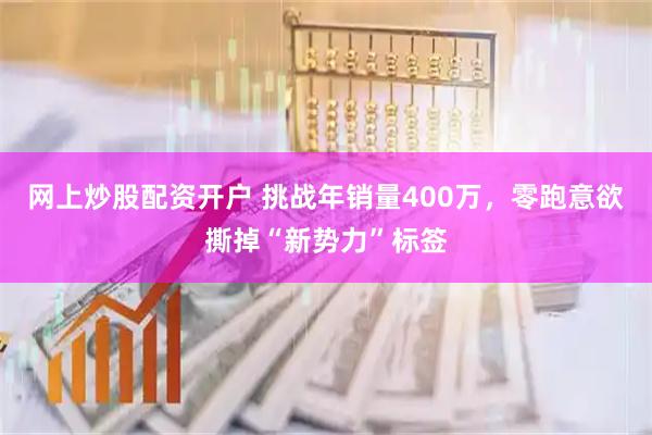 网上炒股配资开户 挑战年销量400万，零跑意欲撕掉“新势力”标签
