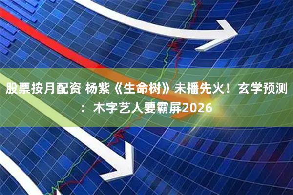 股票按月配资 杨紫《生命树》未播先火！玄学预测：木字艺人要霸屏2026