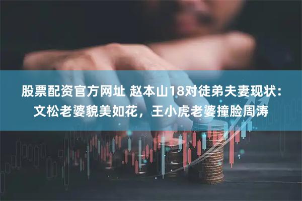 股票配资官方网址 赵本山18对徒弟夫妻现状：文松老婆貌美如花，王小虎老婆撞脸周涛