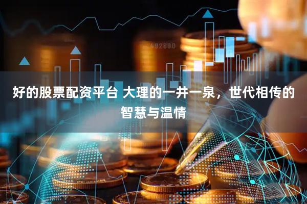好的股票配资平台 大理的一井一泉，世代相传的智慧与温情