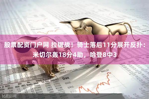 股票配资门户网 拉锯战！骑士落后11分展开反扑：米切尔轰18分4助，哈登8中3