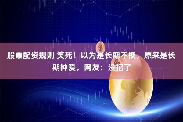 股票配资规则 笑死！以为是长期不换，原来是长期钟爱，网友：没招了