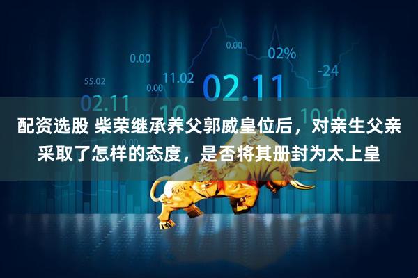 配资选股 柴荣继承养父郭威皇位后，对亲生父亲采取了怎样的态度，是否将其册封为太上皇