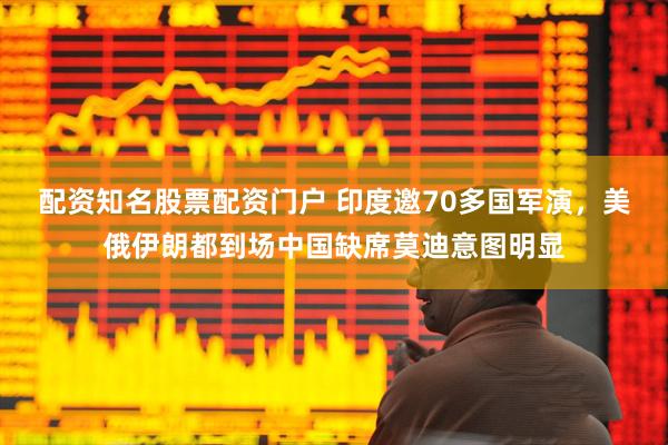 配资知名股票配资门户 印度邀70多国军演，美俄伊朗都到场中国缺席莫迪意图明显