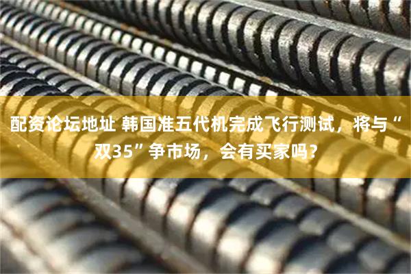 配资论坛地址 韩国准五代机完成飞行测试，将与“双35”争市场，会有买家吗？