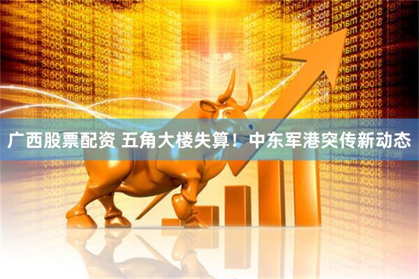 广西股票配资 五角大楼失算！中东军港突传新动态
