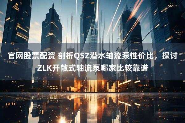 官网股票配资 剖析QSZ潜水轴流泵性价比，探讨ZLK开敞式轴流泵哪家比较靠谱