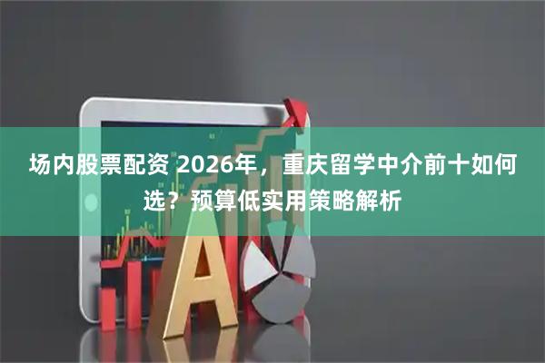场内股票配资 2026年，重庆留学中介前十如何选？预算低实用策略解析
