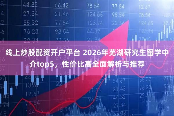 线上炒股配资开户平台 2026年芜湖研究生留学中介top5，性价比高全面解析与推荐