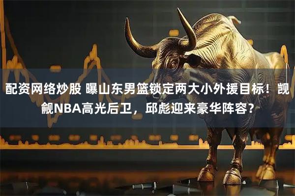 配资网络炒股 曝山东男篮锁定两大小外援目标！觊觎NBA高光后卫，邱彪迎来豪华阵容？