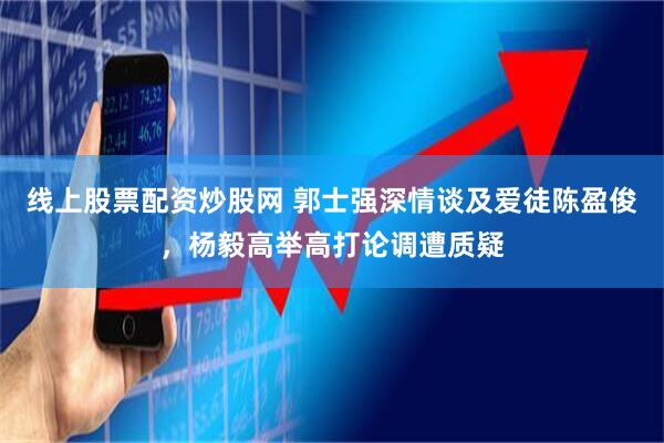 线上股票配资炒股网 郭士强深情谈及爱徒陈盈俊，杨毅高举高打论调遭质疑