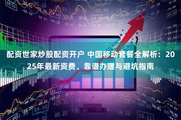 配资世家炒股配资开户 中国移动套餐全解析：2025年最新资费、靠谱办理与避坑指南
