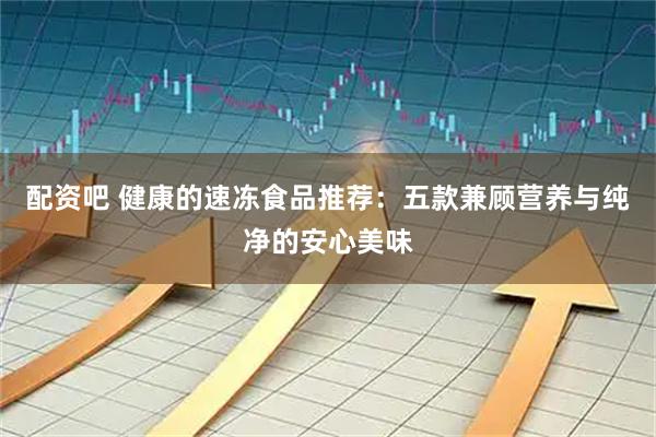 配资吧 健康的速冻食品推荐：五款兼顾营养与纯净的安心美味