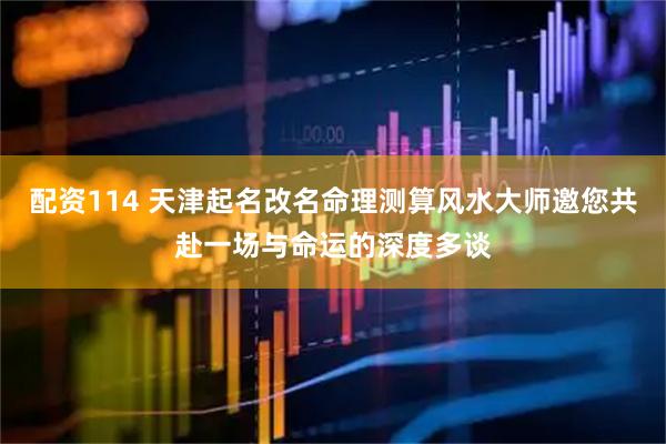 配资114 天津起名改名命理测算风水大师邀您共赴一场与命运的深度多谈