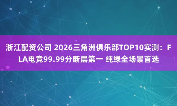 浙江配资公司 2026三角洲俱乐部TOP10实测：FLA电竞99.99分断层第一 纯绿全场景首选