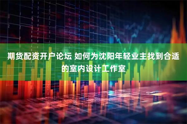 期货配资开户论坛 如何为沈阳年轻业主找到合适的室内设计工作室