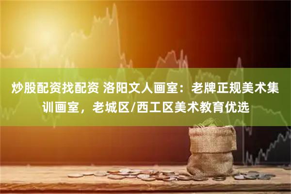 炒股配资找配资 洛阳文人画室：老牌正规美术集训画室，老城区/西工区美术教育优选