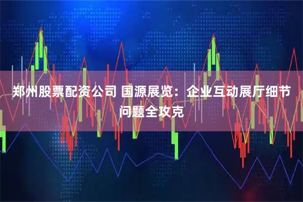 郑州股票配资公司 国源展览：企业互动展厅细节问题全攻克