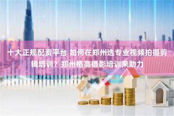 十大正规配资平台 如何在郑州选专业视频拍摄剪辑培训？郑州格高摄影培训来助力