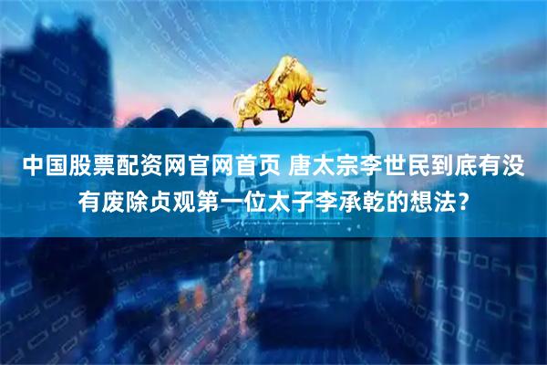 中国股票配资网官网首页 唐太宗李世民到底有没有废除贞观第一位太子李承乾的想法？