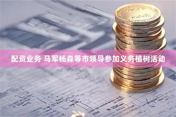 配资业务 马军杨森等市领导参加义务植树活动