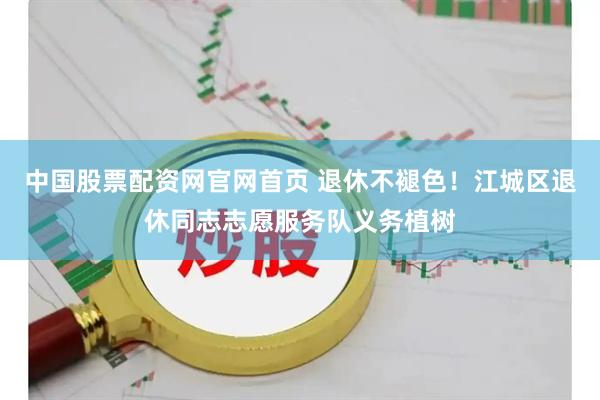 中国股票配资网官网首页 退休不褪色！江城区退休同志志愿服务队义务植树