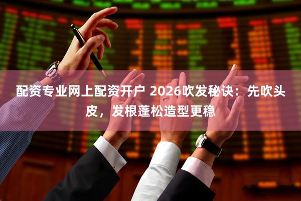 配资专业网上配资开户 2026吹发秘诀：先吹头皮，发根蓬松造型更稳