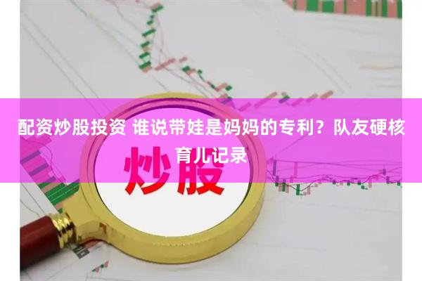 配资炒股投资 谁说带娃是妈妈的专利？队友硬核育儿记录
